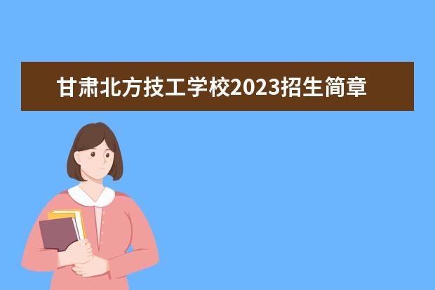 甘肃北方技工学校2023招生简章 甘肃北方技工学校简介