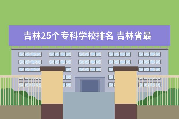 吉林25个专科学校排名 吉林省最好的专科学校排名