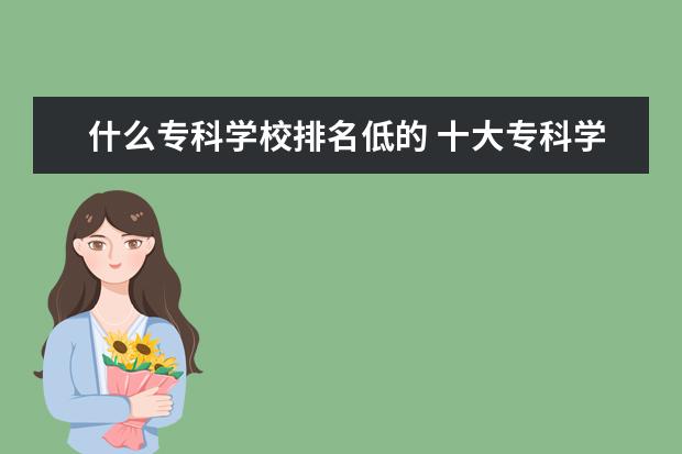 什么专科学校排名低的 十大专科学校排名