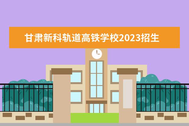 甘肃新科轨道高铁学校2023招生简章 甘肃新科轨道高铁学校简介