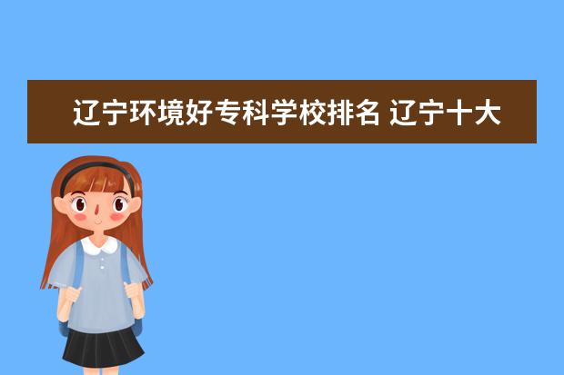 辽宁环境好专科学校排名 辽宁十大专科学校排名