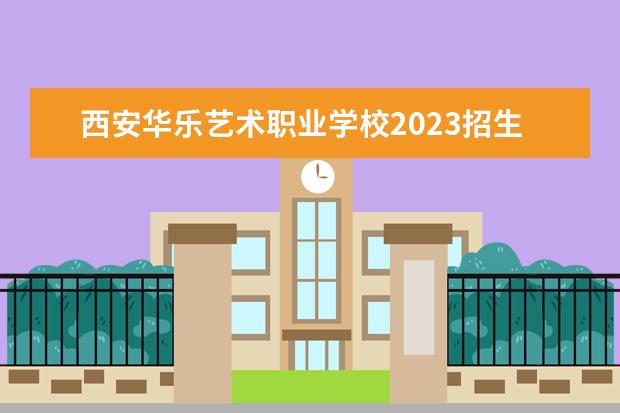 西安华乐艺术职业学校2023招生简章 西安华乐艺术职业学校简介