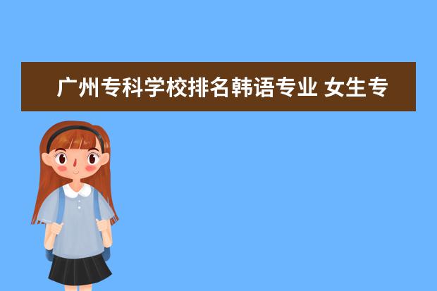 广州专科学校排名韩语专业 女生专科学什么专业好?好找工作