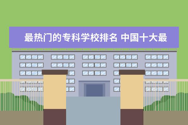 最热门的专科学校排名 中国十大最好的专科大学排名