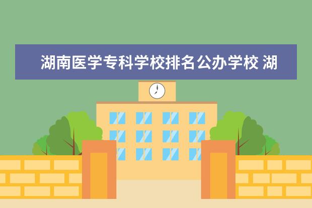 湖南医学专科学校排名公办学校 湖南公办专科学校排名