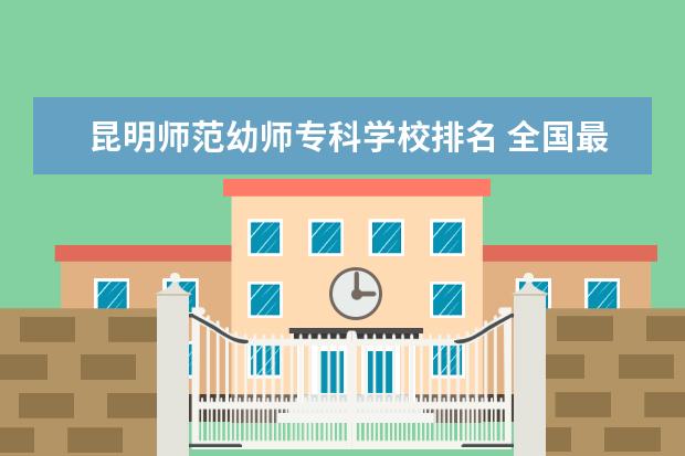 昆明师范幼师专科学校排名 全国最好的幼师专科学校排名