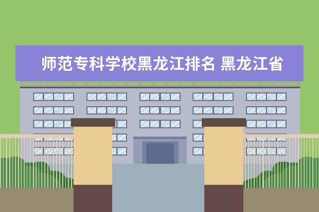 师范专科学校黑龙江排名 黑龙江省比较好的专科学校排名