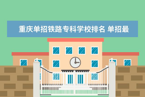 重庆单招铁路专科学校排名 单招最好的学校排名