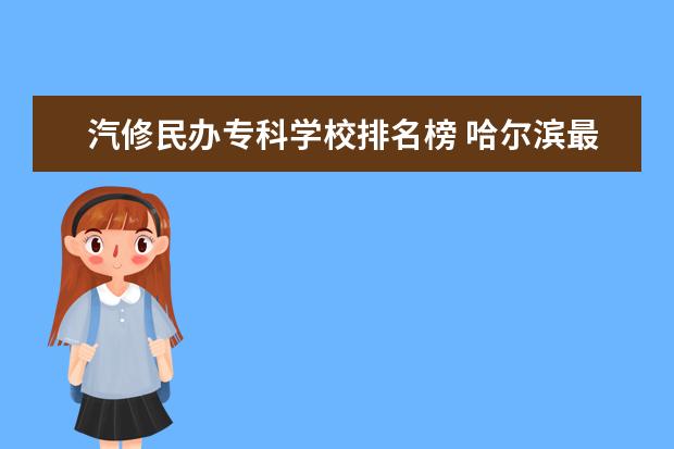 汽修民办专科学校排名榜 哈尔滨最好的专科大学排名