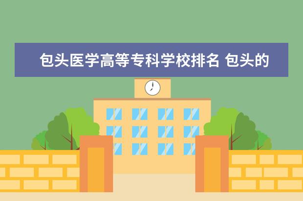 包头医学高等专科学校排名 包头的专科学校排名