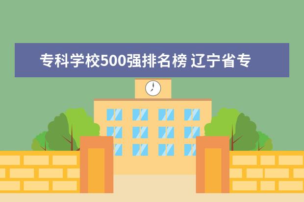 专科学校500强排名榜 辽宁省专科学校排名榜前十