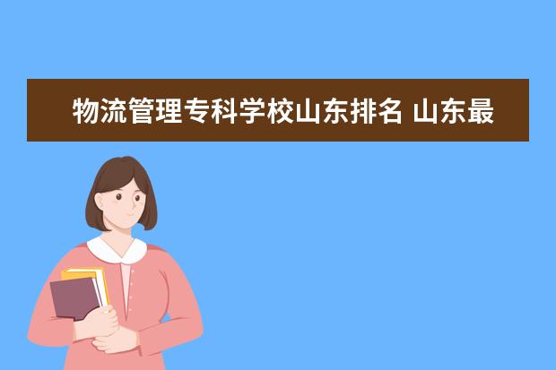 物流管理专科学校山东排名 山东最好的专科学校有哪几所?