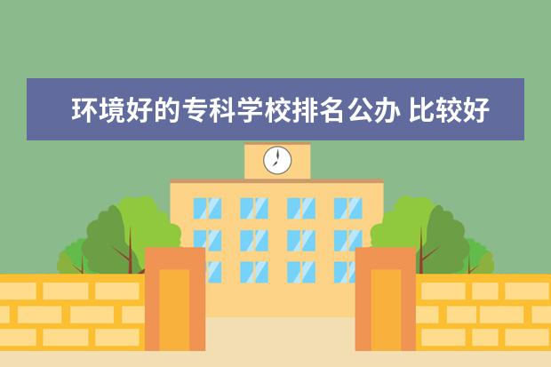 环境好的专科学校排名公办 比较好的公办专科学校有哪些