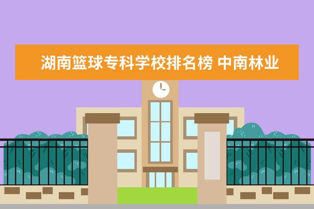 湖南篮球专科学校排名榜 中南林业科技大学怎么样啊?