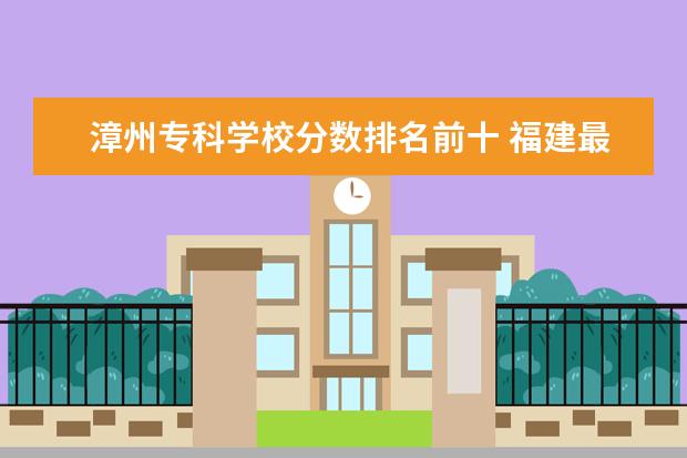 漳州专科学校分数排名前十 福建最好的大专学校排名