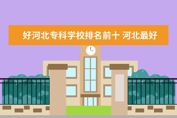 好河北专科学校排名前十 河北最好的公办专科学校排名