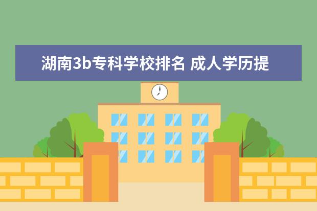 湖南3b专科学校排名 成人学历提升有哪几种