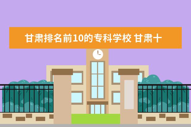 甘肃排名前10的专科学校 甘肃十大专科学校排名