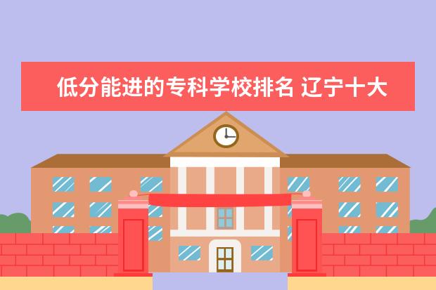 低分能进的专科学校排名 辽宁十大容易考的大专:辽宁录取分数最低的大学(2022...