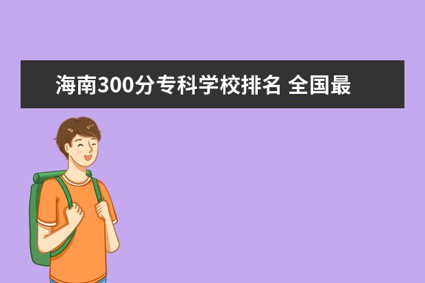 海南300分专科学校排名 全国最好的技术学校排名?