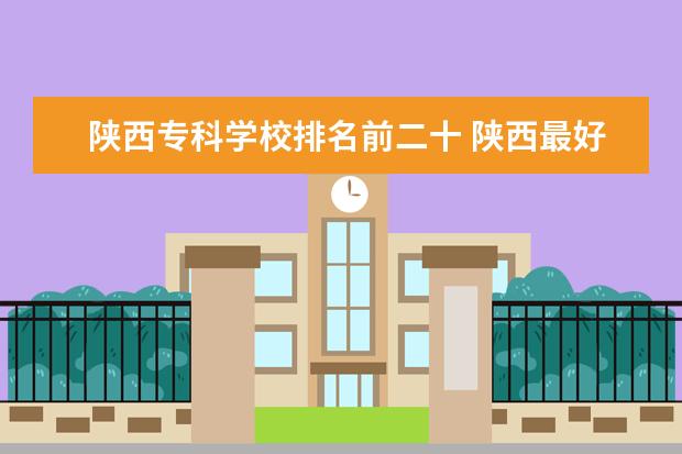 陕西专科学校排名前二十 陕西最好的专科学校排名