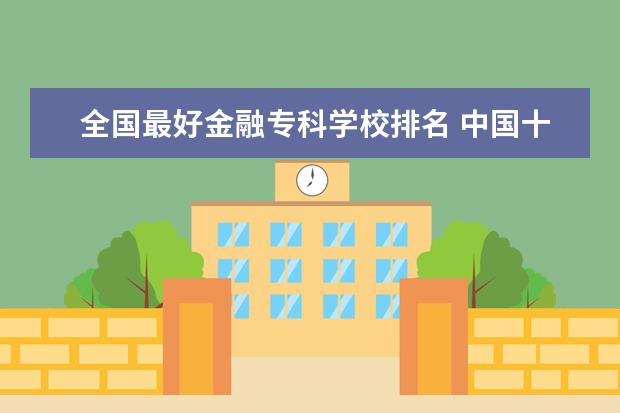 全国最好金融专科学校排名 中国十大最好的专科大学排名