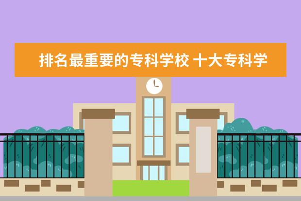 排名最重要的专科学校 十大专科学校排名