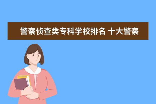警察侦查类专科学校排名 十大警察学校排名