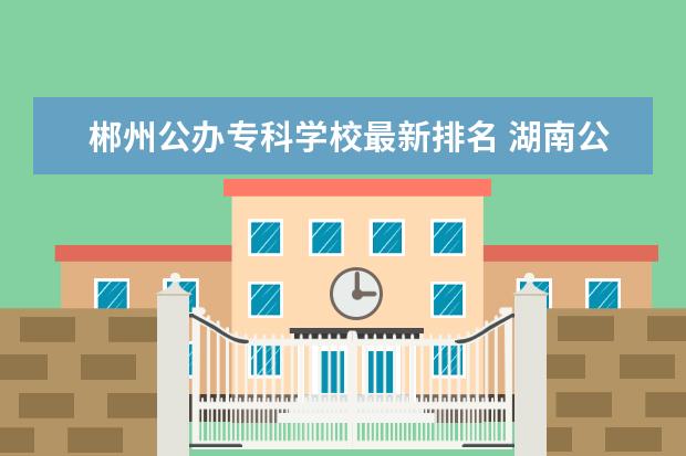 郴州公办专科学校最新排名 湖南公办专科学校排名及分数线