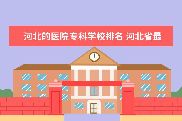 河北的医院专科学校排名 河北省最好的医专学校排名
