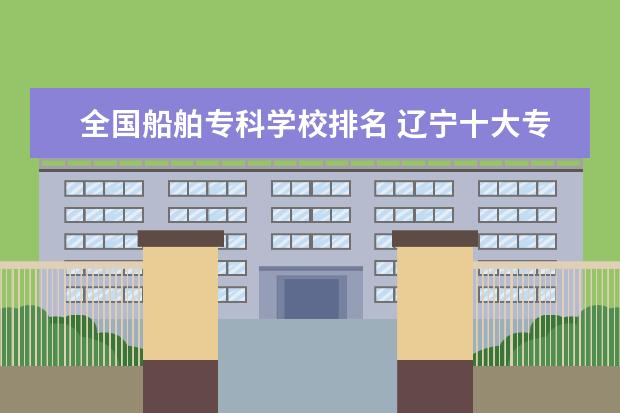 全国船舶专科学校排名 辽宁十大专科学校排名