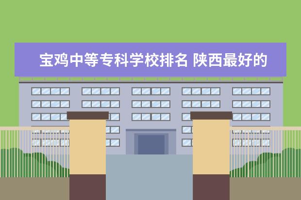 宝鸡中等专科学校排名 陕西最好的职业技术学院排名