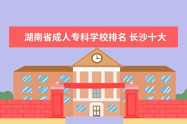 湖南省成人专科学校排名 长沙十大排名职业学校有哪些?