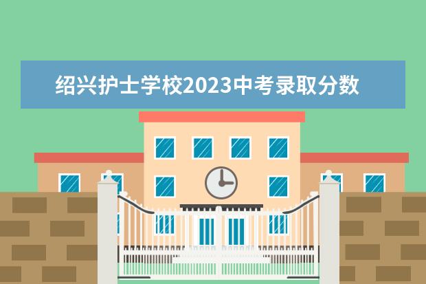 紹興護士學校2023中考錄取分數(shù)線 紹興護士學校2022中考錄取分數(shù)線