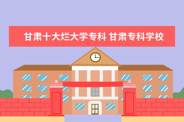 甘肃十大烂大学专科 甘肃专科学校排名