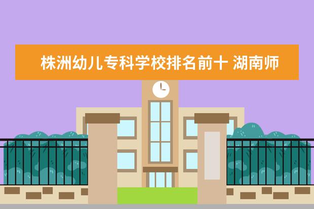 株洲幼儿专科学校排名前十 湖南师范类大专排名