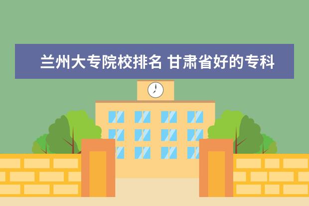 兰州大专院校排名 甘肃省好的专科学校排名