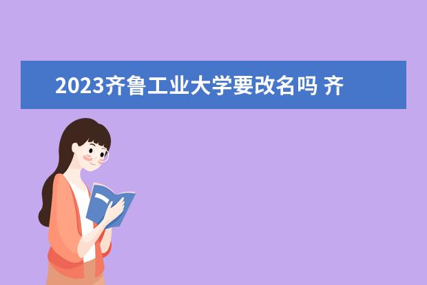 2023齐鲁工业大学要改名吗 齐鲁工业大学属于哪所大学？