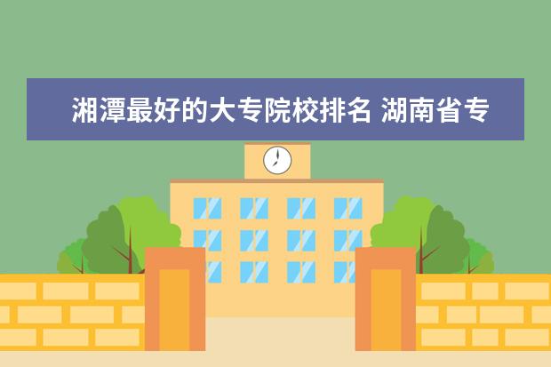 湘潭最好的大专院校排名 湖南省专科学校排名榜及录取分数