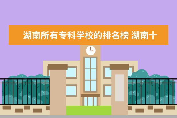 湖南所有专科学校的排名榜 湖南十大专科学校排名