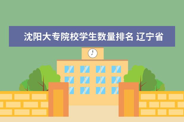沈阳大专院校学生数量排名 辽宁省内大专排名