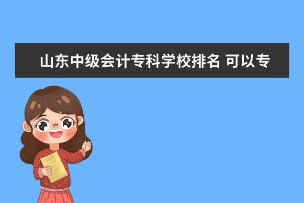 山东中级会计专科学校排名 可以专升本的专科排名