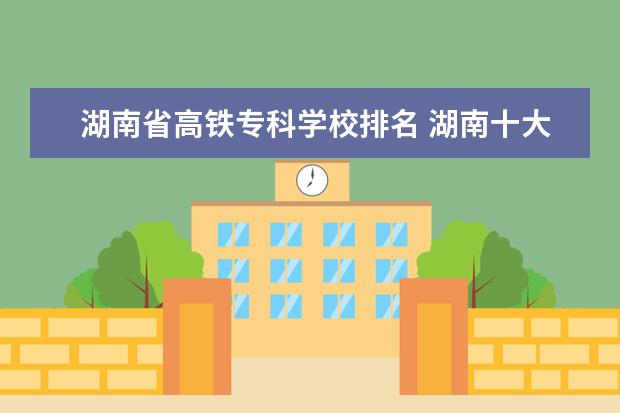 湖南省高铁专科学校排名 湖南十大专科学校