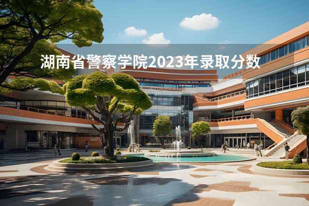 湖南省警察学院2023年录取分数线 湖南警察学院分数线2023