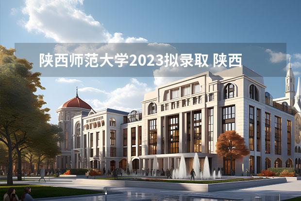 陕西师范大学2023拟录取 陕西师范大学2023年录取分数线