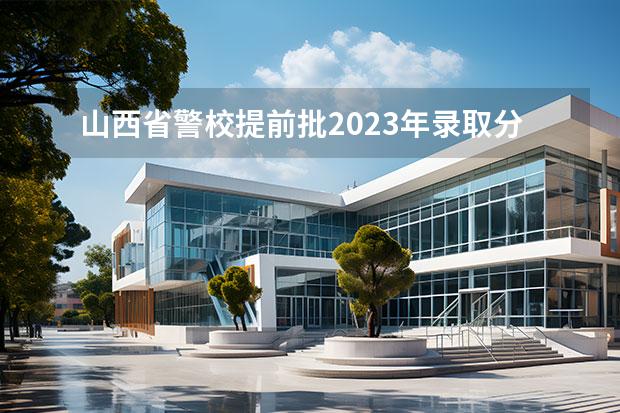 山西省警校提前批2023年录取分数线 山西警察学院2023年招生分数线