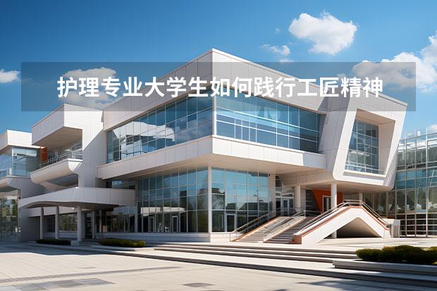 护理专业大学生如何践行工匠精神 分析如何践行劳模精神,劳动精神,工匠精神