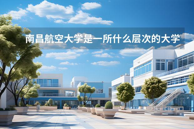 南昌航空大学是一所什么层次的大学？他的优势有什么？