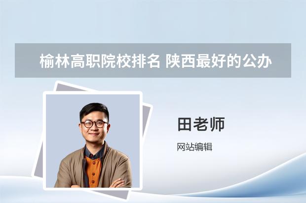 榆林高职院校排名 陕西最好的公办专科学校排名