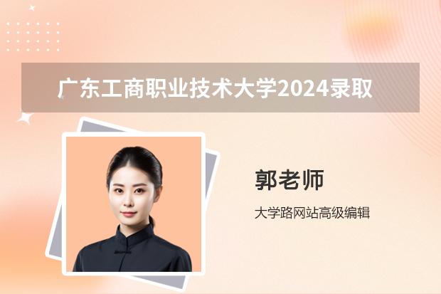 广东工商职业技术大学2024录取分数线预测